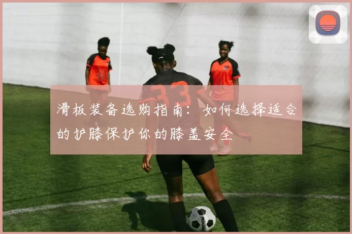 滑板装备选购指南：如何选择适合的护膝保护你的膝盖安全