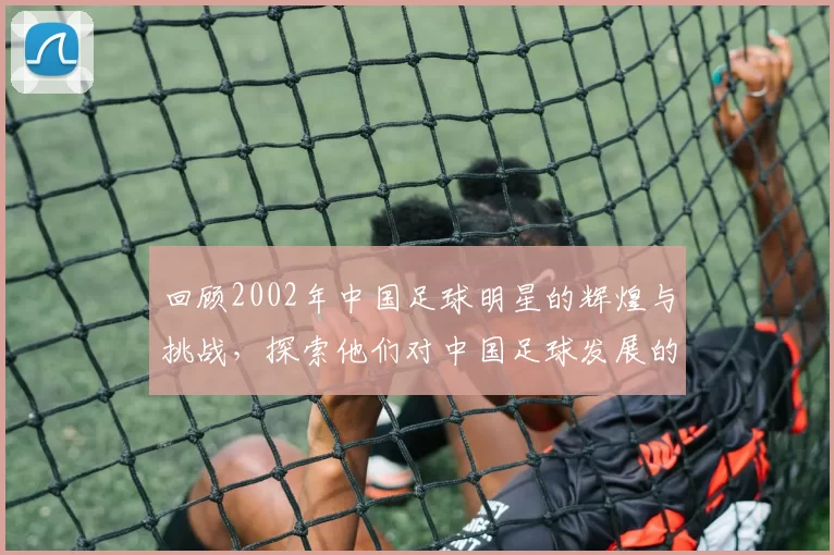 回顾2002年中国足球明星的辉煌与挑战，探索他们对中国足球发展的影响与贡献