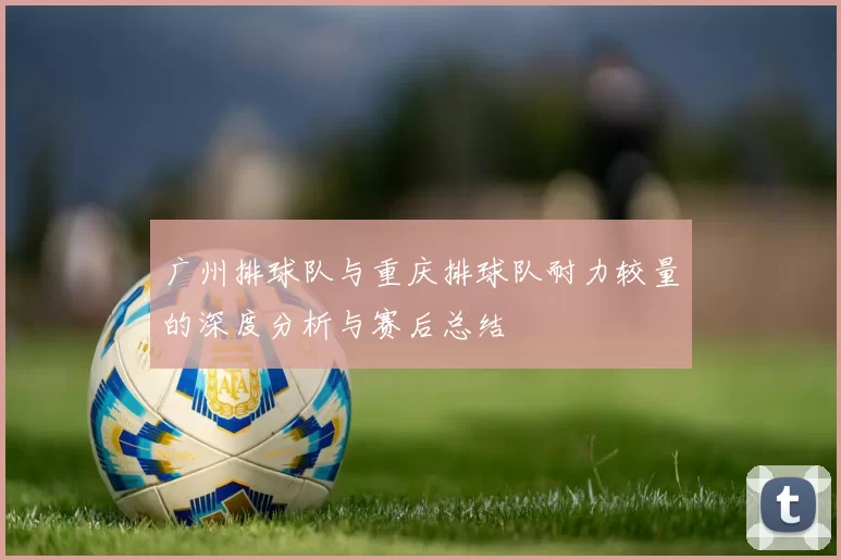 广州排球队与重庆排球队耐力较量的深度分析与赛后总结