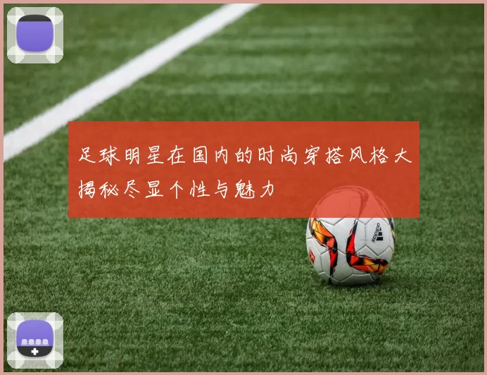 足球明星在国内的时尚穿搭风格大揭秘尽显个性与魅力