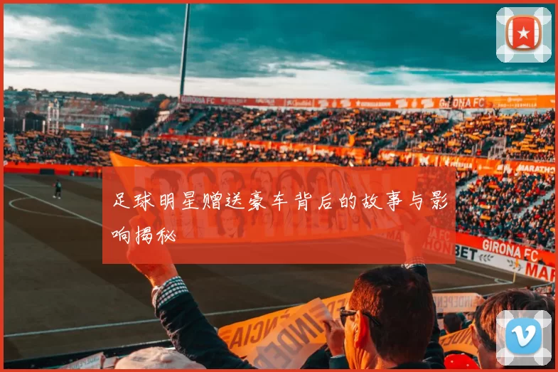 足球明星赠送豪车背后的故事与影响揭秘