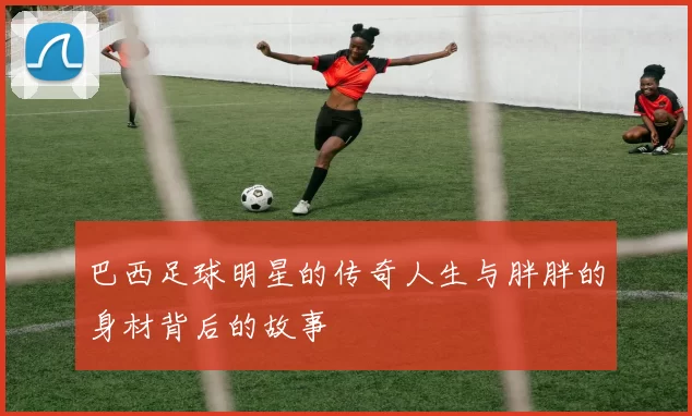 巴西足球明星的传奇人生与胖胖的身材背后的故事