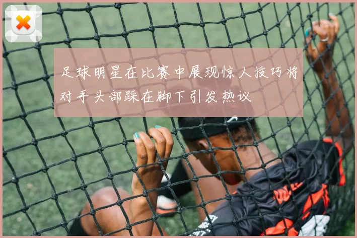 足球明星在比赛中展现惊人技巧将对手头部踩在脚下引发热议