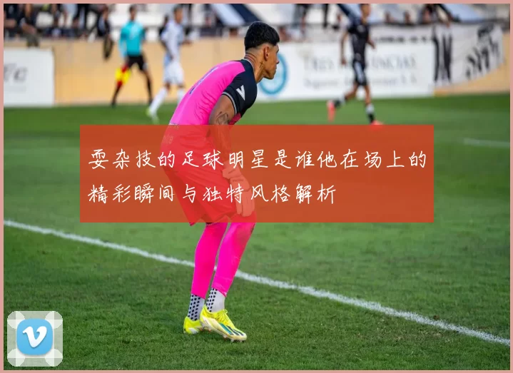 耍杂技的足球明星是谁他在场上的精彩瞬间与独特风格解析
