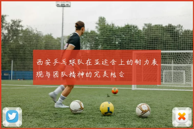 西安乒乓球队在亚运会上的耐力表现与团队精神的完美结合