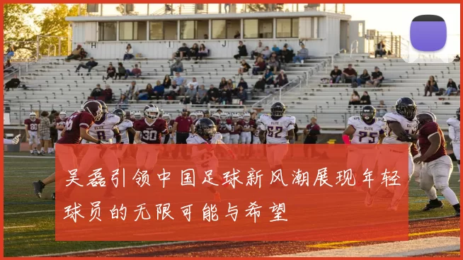 吴磊引领中国足球新风潮展现年轻球员的无限可能与希望