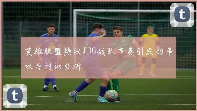 英雄联盟热议JDG战队节奏引发的争议与讨论分析