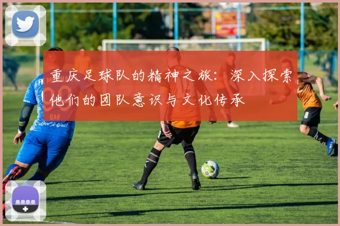 重庆足球队的精神之旅：深入探索他们的团队意识与文化传承