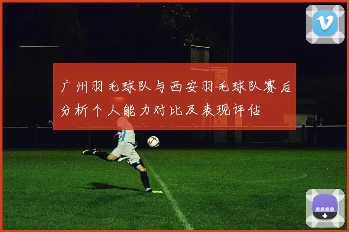 广州羽毛球队与西安羽毛球队赛后分析个人能力对比及表现评估