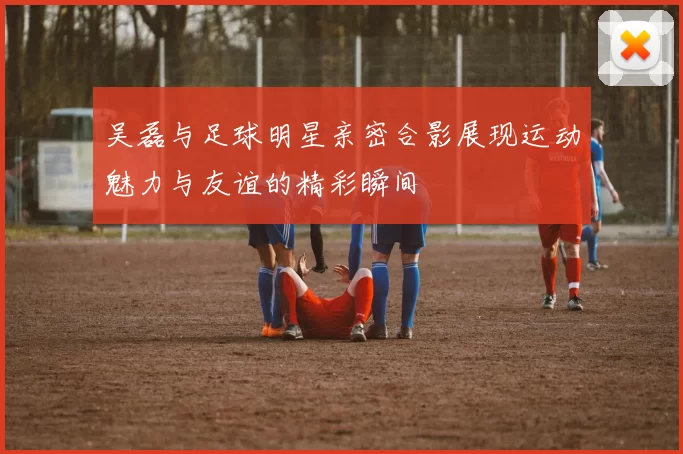 吴磊与足球明星亲密合影展现运动魅力与友谊的精彩瞬间