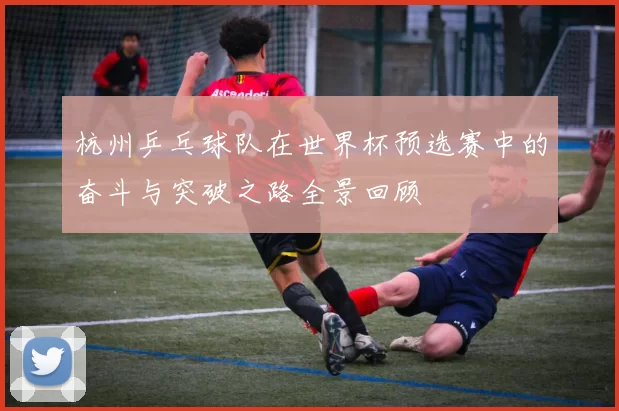 杭州乒乓球队在世界杯预选赛中的奋斗与突破之路全景回顾