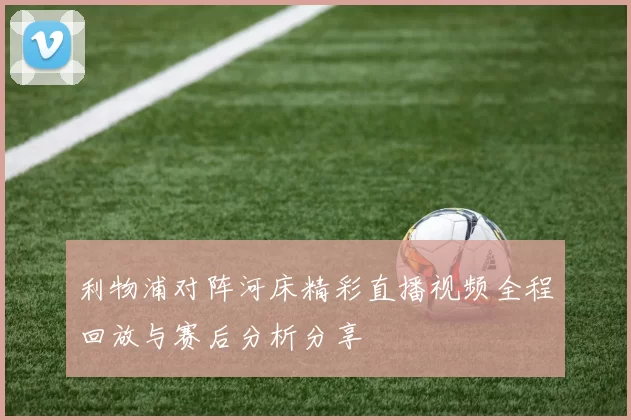 利物浦对阵河床精彩直播视频全程回放与赛后分析分享