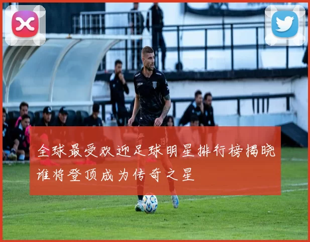 全球最受欢迎足球明星排行榜揭晓谁将登顶成为传奇之星