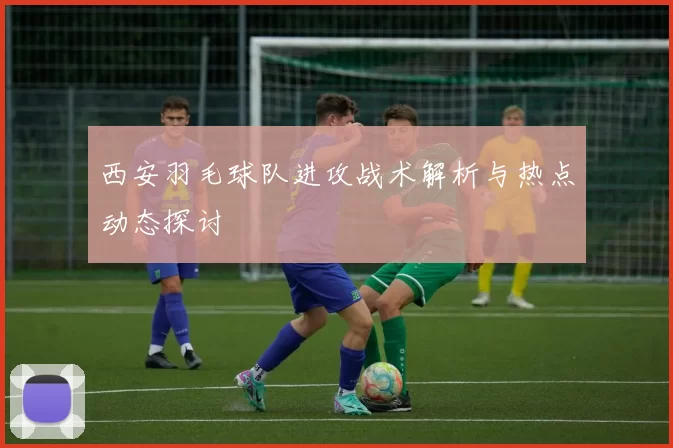 西安羽毛球队进攻战术解析与热点动态探讨