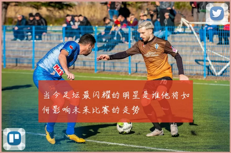 当今足坛最闪耀的明星是谁他将如何影响未来比赛的走势