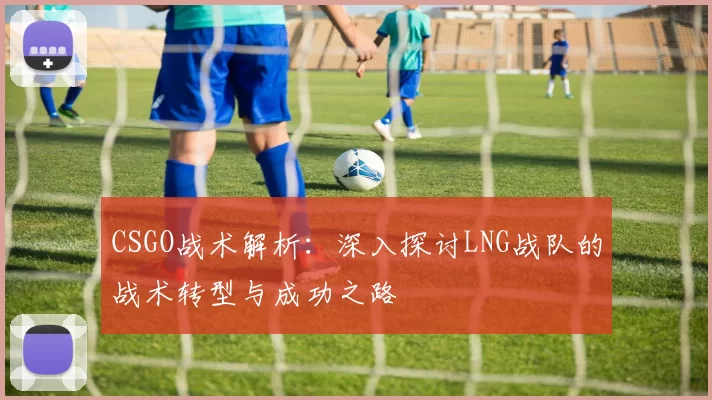 CSGO战术解析：深入探讨LNG战队的战术转型与成功之路