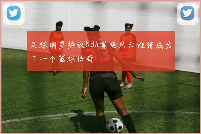 足球明星热议NBA赛场风云谁将成为下一个篮球传奇