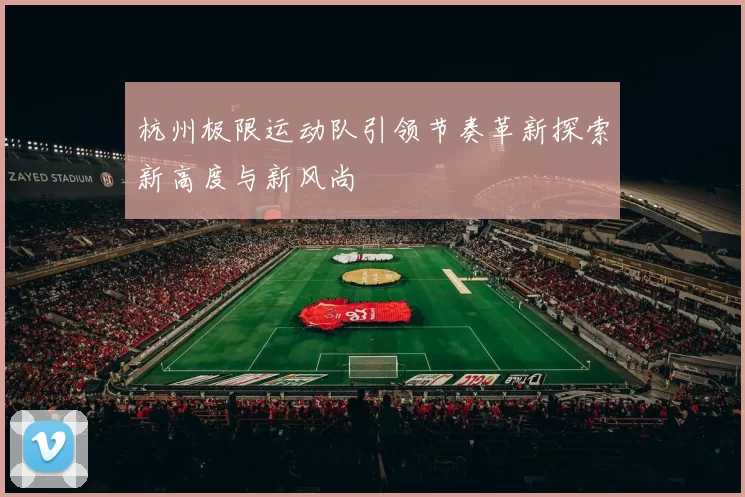 杭州极限运动队引领节奏革新探索新高度与新风尚