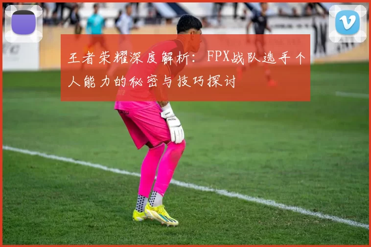 王者荣耀深度解析：FPX战队选手个人能力的秘密与技巧探讨