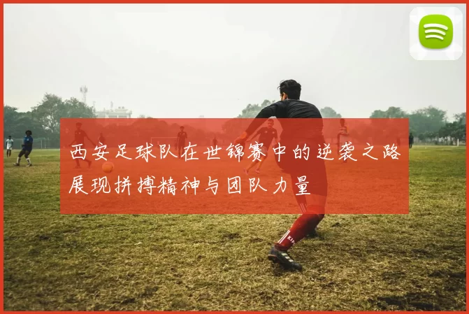 西安足球队在世锦赛中的逆袭之路展现拼搏精神与团队力量