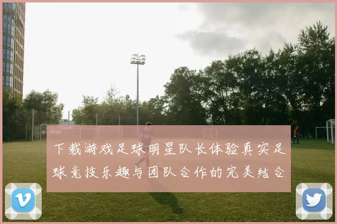 下载游戏足球明星队长体验真实足球竞技乐趣与团队合作的完美结合