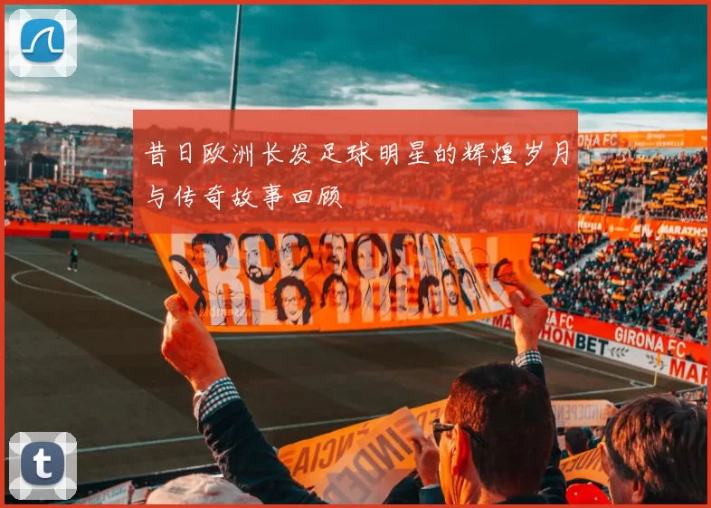 昔日欧洲长发足球明星的辉煌岁月与传奇故事回顾