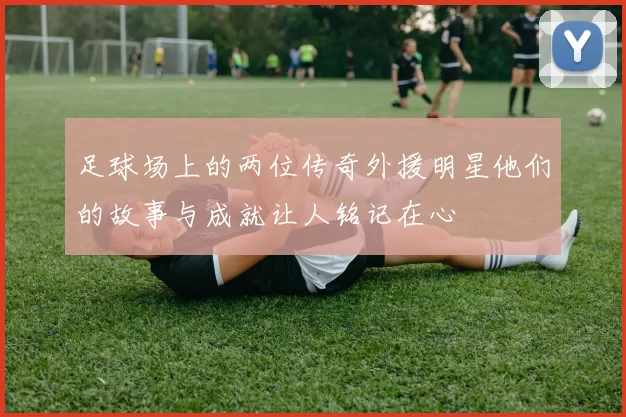 足球场上的两位传奇外援明星他们的故事与成就让人铭记在心