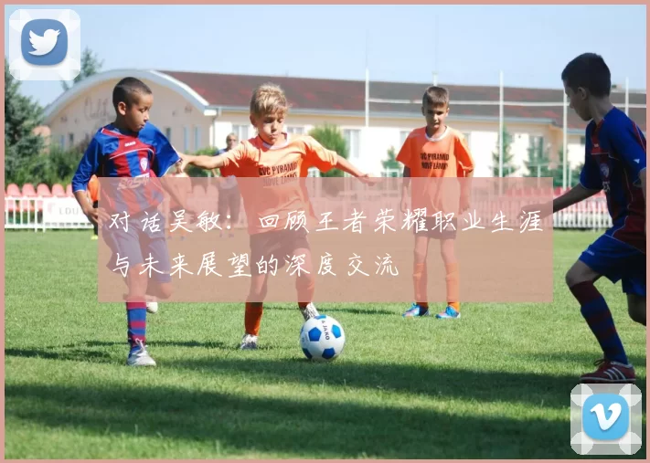 对话吴敏：回顾王者荣耀职业生涯与未来展望的深度交流