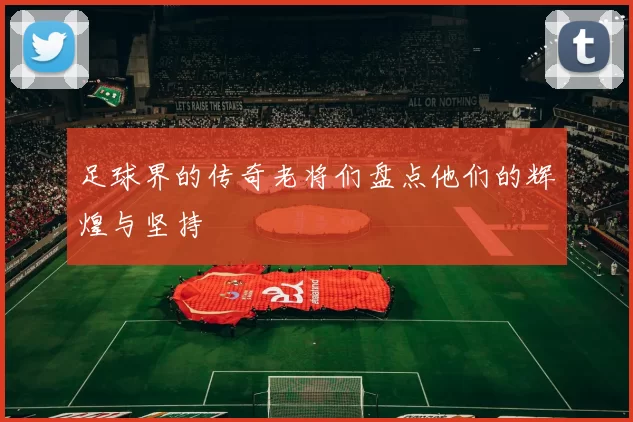 足球界的传奇老将们盘点他们的辉煌与坚持