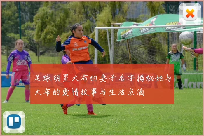 足球明星大布的妻子名字揭秘她与大布的爱情故事与生活点滴