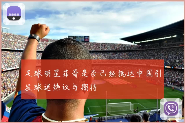 足球明星菲哥是否已经抵达中国引发球迷热议与期待