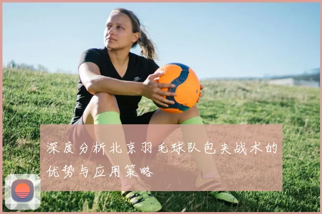 深度分析北京羽毛球队包夹战术的优势与应用策略