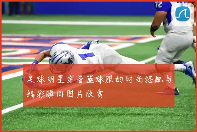 足球明星穿着篮球服的时尚搭配与精彩瞬间图片欣赏