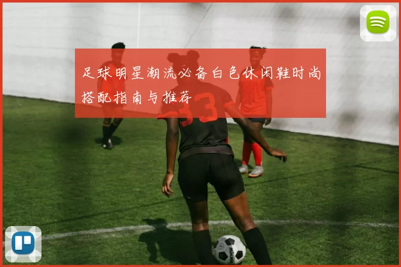 足球明星潮流必备白色休闲鞋时尚搭配指南与推荐