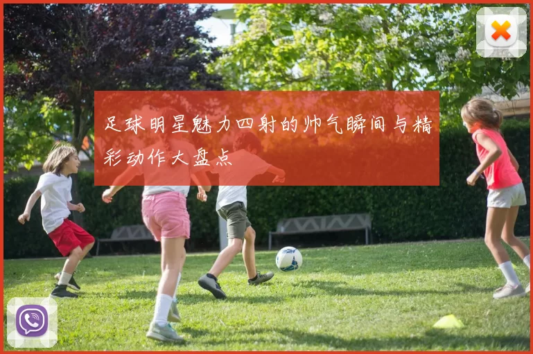 足球明星魅力四射的帅气瞬间与精彩动作大盘点