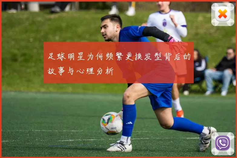 足球明星为何频繁更换发型背后的故事与心理分析