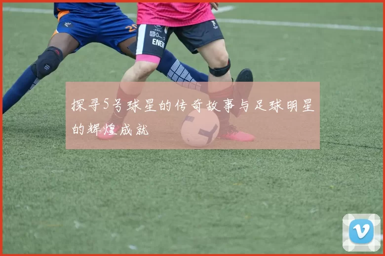 探寻5号球星的传奇故事与足球明星的辉煌成就
