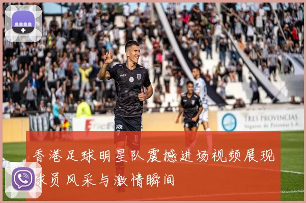 香港足球明星队震撼进场视频展现球员风采与激情瞬间