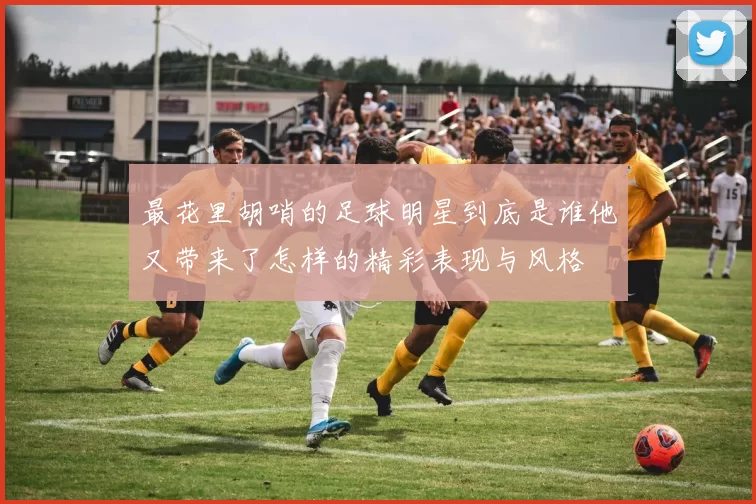 最花里胡哨的足球明星到底是谁他又带来了怎样的精彩表现与风格