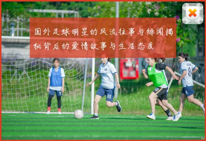 国外足球明星的风流往事与绯闻揭秘背后的爱情故事与生活态度