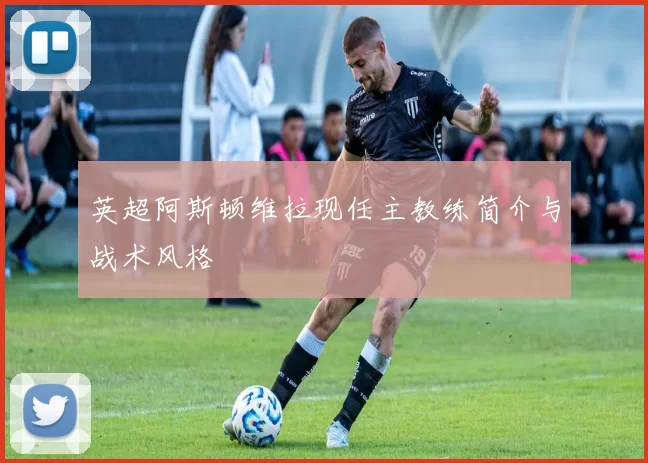 英超阿斯顿维拉现任主教练简介与战术风格