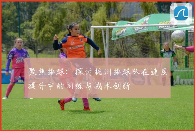 聚焦排球：探讨杭州排球队在速度提升中的训练与战术创新