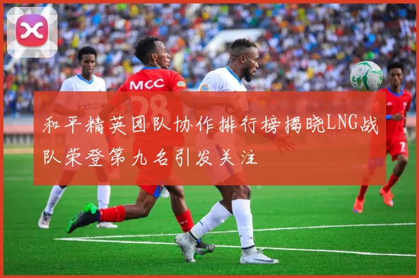 和平精英团队协作排行榜揭晓LNG战队荣登第九名引发关注
