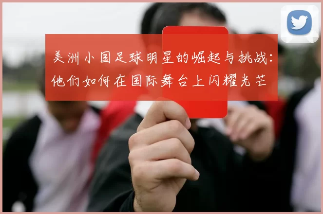 美洲小国足球明星的崛起与挑战：他们如何在国际舞台上闪耀光芒