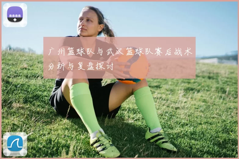 广州篮球队与武汉篮球队赛后战术分析与复盘探讨