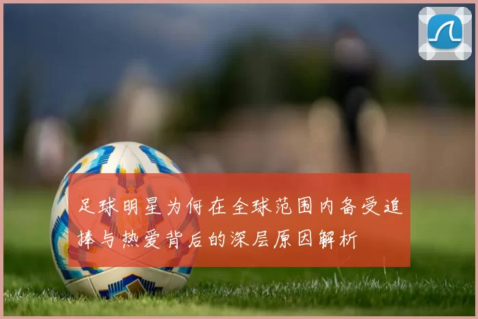足球明星为何在全球范围内备受追捧与热爱背后的深层原因解析