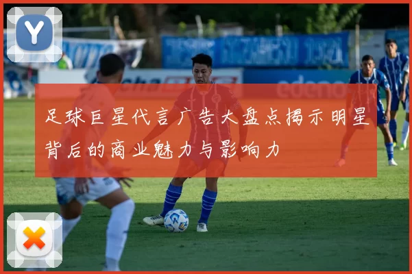 足球巨星代言广告大盘点揭示明星背后的商业魅力与影响力