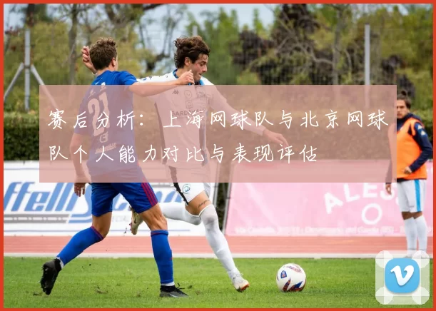 赛后分析：上海网球队与北京网球队个人能力对比与表现评估