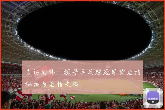 专访刘伟：探寻乒乓球冠军背后的秘诀与坚持之路