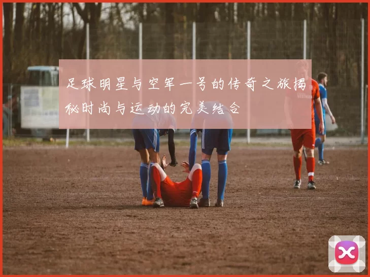 足球明星与空军一号的传奇之旅揭秘时尚与运动的完美结合